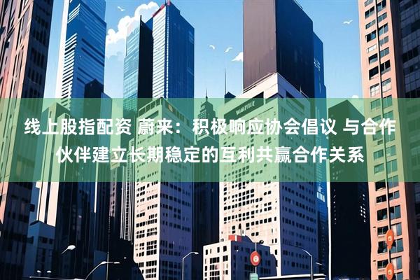 线上股指配资 蔚来：积极响应协会倡议 与合作伙伴建立长期稳定的互利共赢合作关系