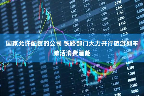 国家允许配资的公司 铁路部门大力开行旅游列车激活消费潜能