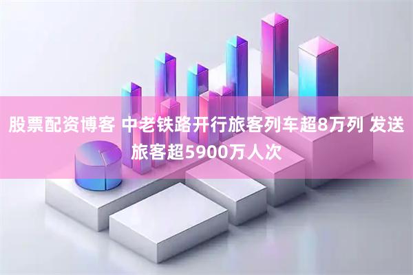 股票配资博客 中老铁路开行旅客列车超8万列 发送旅客超5900万人次