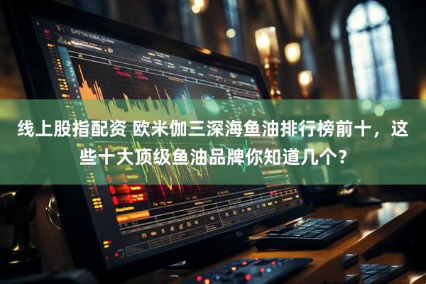 线上股指配资 欧米伽三深海鱼油排行榜前十，这些十大顶级鱼油品牌你知道几个？