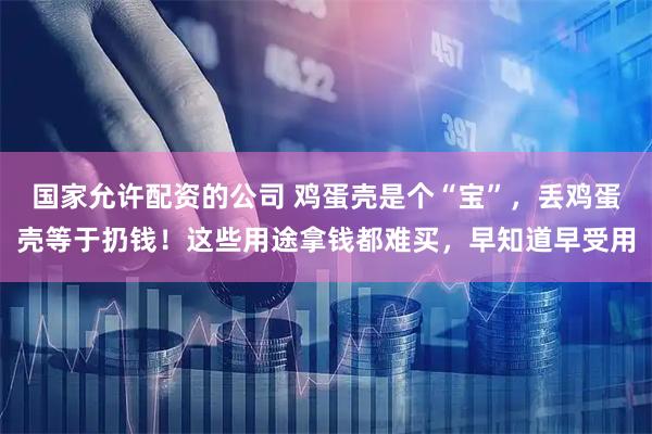 国家允许配资的公司 鸡蛋壳是个“宝”，丢鸡蛋壳等于扔钱！这些用途拿钱都难买，早知道早受用