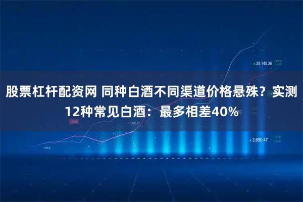 股票杠杆配资网 同种白酒不同渠道价格悬殊？实测12种常见白酒：最多相差40%