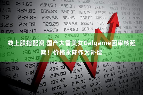 线上股指配资 国产大雷美女Galgame因审核延期！价格永降作为补偿