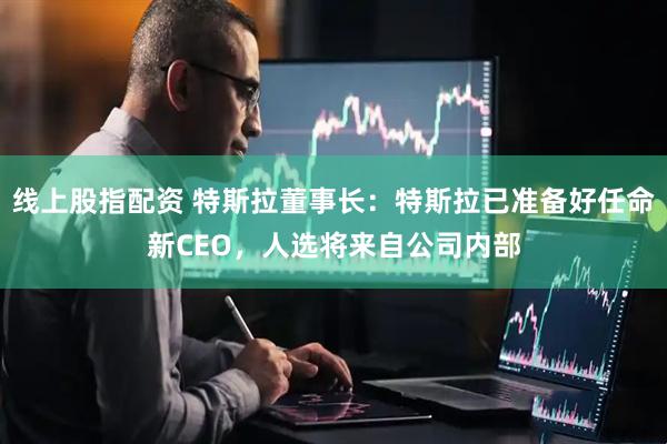 线上股指配资 特斯拉董事长：特斯拉已准备好任命新CEO，人选将来自公司内部