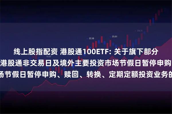 线上股指配资 港股通100ETF: 关于旗下部分基金2025年10月29日因港股通非交易日及境外主要投资市场节假日暂停申购、赎回、转换、定期定额投资业务的提示性公告