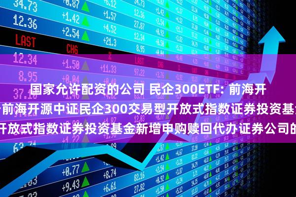 国家允许配资的公司 民企300ETF: 前海开源基金管理有限公司关于前海开源中证民企300交易型开放式指数证券投资基金新增申购赎回代办证券公司的公告