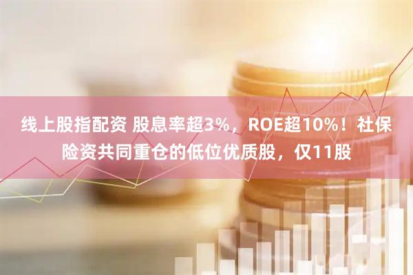 线上股指配资 股息率超3%，ROE超10%！社保险资共同重仓的低位优质股，仅11股