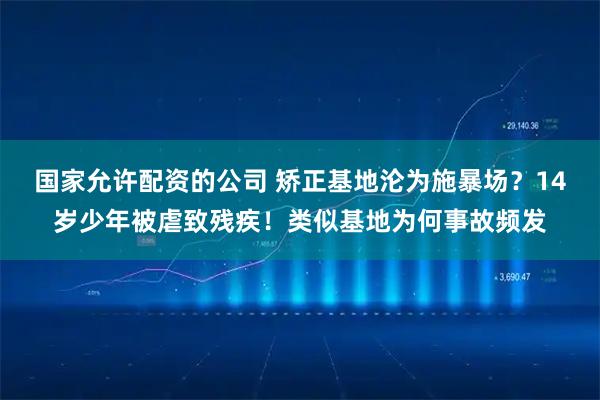 国家允许配资的公司 矫正基地沦为施暴场？14岁少年被虐致残疾！类似基地为何事故频发