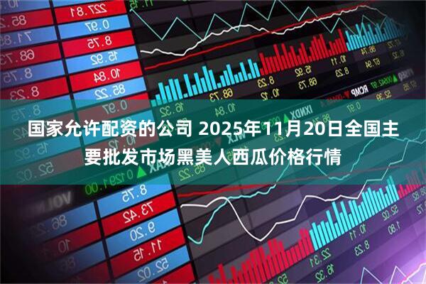 国家允许配资的公司 2025年11月20日全国主要批发市场黑美人西瓜价格行情