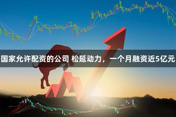 国家允许配资的公司 松延动力，一个月融资近5亿元